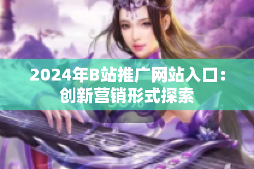 2024年B站推廣網(wǎng)站入口：創(chuàng)新?tīng)I(yíng)銷(xiāo)形式探索