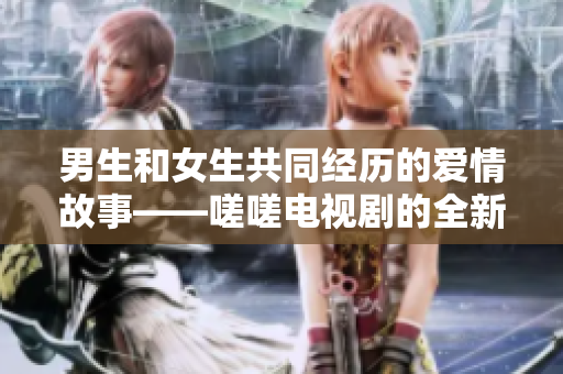 男生和女生共同經(jīng)歷的愛(ài)情故事——嗟嗟電視劇的全新呈現(xiàn)