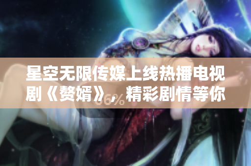 星空無(wú)限傳媒上線熱播電視劇《贅婿》，精彩劇情等你來(lái)觀賞