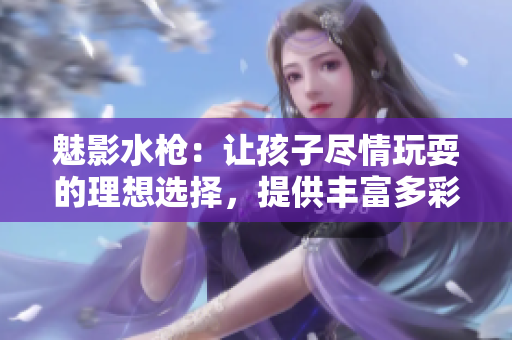 魅影水槍：讓孩子盡情玩耍的理想選擇，提供豐富多彩的水戰(zhàn)樂趣