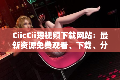 CiicCii短視頻下載網(wǎng)站：最新資源免費觀看、下載、分享