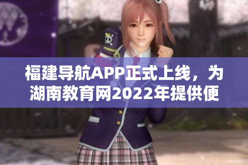 福建導(dǎo)航APP正式上線，為湖南教育網(wǎng)2022年提供便捷服務(wù)