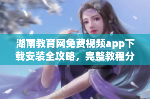 湖南教育網(wǎng)免費(fèi)視頻app下載安裝全攻略，完整教程分享