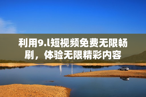 利用9.l短視頻免費(fèi)無(wú)限暢刷，體驗(yàn)無(wú)限精彩內(nèi)容