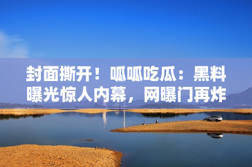 封面撕開！呱呱吃瓜：黑料曝光驚人內(nèi)幕，網(wǎng)曝門再炸，重磅黑料曝光現(xiàn)場(chǎng)始末？