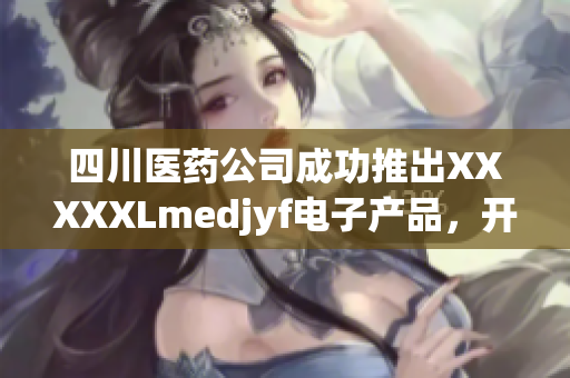 四川醫(yī)藥公司成功推出XXXXXLmedjyf電子產(chǎn)品，開創(chuàng)新局面
