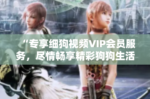 “專享細(xì)狗視頻VIP會(huì)員服務(wù)，盡情暢享精彩狗狗生活！讓你與愛寵更親近，更了解、更投入！”