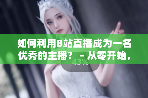 如何利用B站直播成為一名優(yōu)秀的主播？ – 從零開始，帶你掌握B站直播的技巧