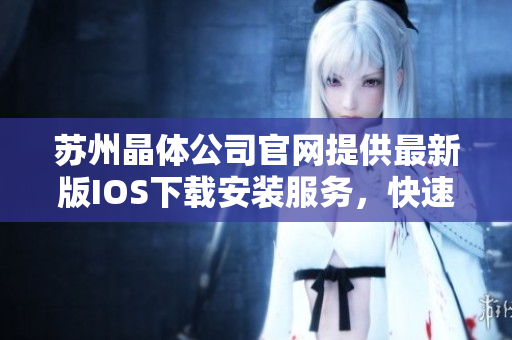 蘇州晶體公司官網(wǎng)提供最新版IOS下載安裝服務，快速體驗晶瑩剔透的魅力產(chǎn)物