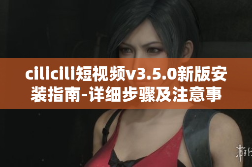 cilicili短視頻v3.5.0新版安裝指南-詳細(xì)步驟及注意事項(xiàng)
