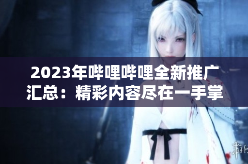 2023年嗶哩嗶哩全新推廣匯總：精彩內(nèi)容盡在一手掌握