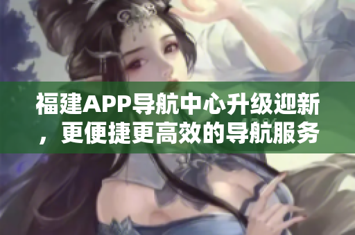 福建APP導(dǎo)航中心升級(jí)迎新，更便捷更高效的導(dǎo)航服務(wù)即將上線