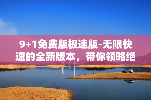 9+1免費(fèi)版極速版-無限快速的全新版本，帶你領(lǐng)略絕無僅有的體驗(yàn)
