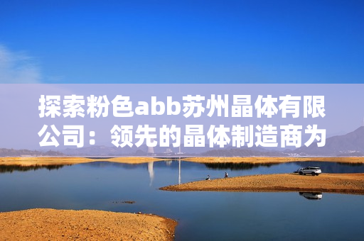探索粉色abb蘇州晶體有限公司：領(lǐng)先的晶體制造商為您帶來的創(chuàng)新與突破