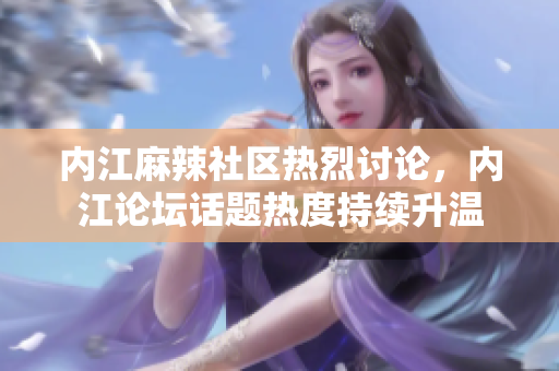 內(nèi)江麻辣社區(qū)熱烈討論，內(nèi)江論壇話題熱度持續(xù)升溫