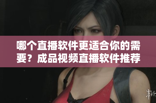 哪個(gè)直播軟件更適合你的需要？成品視頻直播軟件推薦對(duì)比