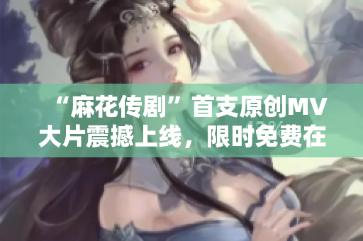 “麻花傳劇”首支原創(chuàng)MV大片震撼上線，限時免費(fèi)在線觀看，精彩劇情盡現(xiàn)眼前
