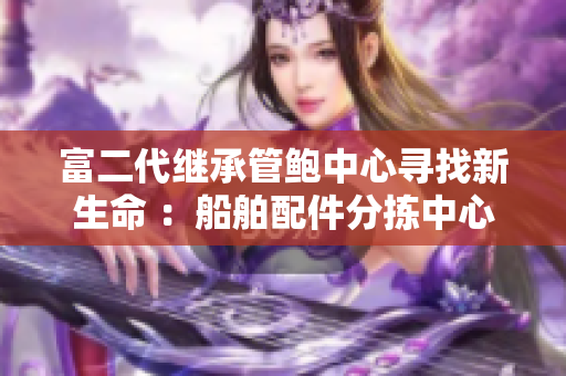 富二代繼承管鮑中心尋找新生命 ：船舶配件分揀中心的新變革