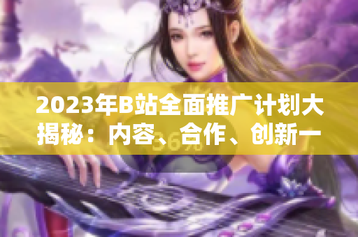 2023年B站全面推廣計(jì)劃大揭秘：內(nèi)容、合作、創(chuàng)新一網(wǎng)打盡