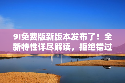 9I免費(fèi)版新版本發(fā)布了！全新特性詳盡解讀，拒絕錯(cuò)過最新升級(jí)！