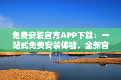 免費安裝官方APP下載：一站式免費安裝體驗，全新官方APP下載指南