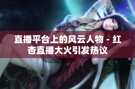 直播平臺上的風(fēng)云人物 - 紅杏直播大火引發(fā)熱議