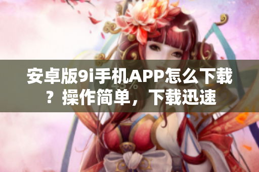 安卓版9i手機(jī)APP怎么下載？操作簡(jiǎn)單，下載迅速