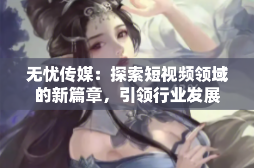 無憂傳媒：探索短視頻領(lǐng)域的新篇章，引領(lǐng)行業(yè)發(fā)展