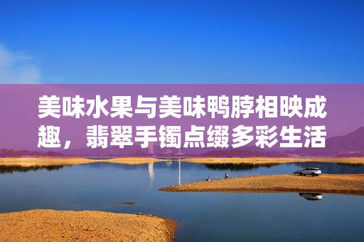 美味水果與美味鴨脖相映成趣，翡翠手鐲點綴多彩生活