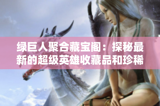 綠巨人聚合藏寶閣：探秘最新的超級英雄收藏品和珍稀寶物