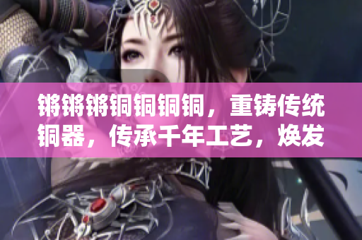 鏘鏘鏘銅銅銅銅，重鑄傳統(tǒng)銅器，傳承千年工藝，煥發(fā)新活力