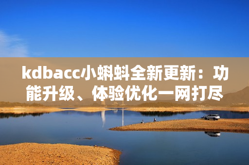 kdbacc小蝌蚪全新更新：功能升級(jí)、體驗(yàn)優(yōu)化一網(wǎng)打盡