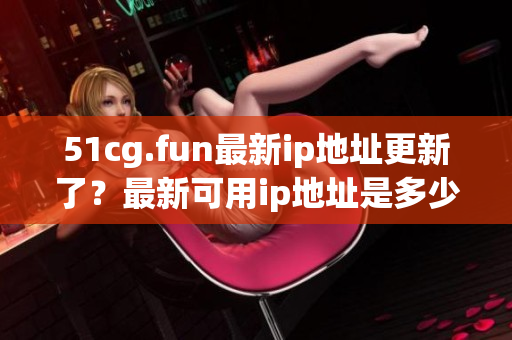51cg.fun最新ip地址更新了？最新可用ip地址是多少？