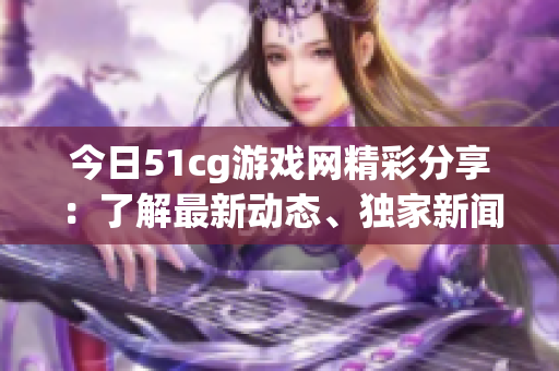 今日51cg游戲網(wǎng)精彩分享：了解最新動(dòng)態(tài)、獨(dú)家新聞，盡在51cg游戲網(wǎng)