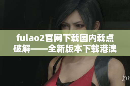 fulao2官網(wǎng)下載國內(nèi)載點(diǎn)破解——全新版本下載港澳臺(tái)地區(qū) IP 限制破解！