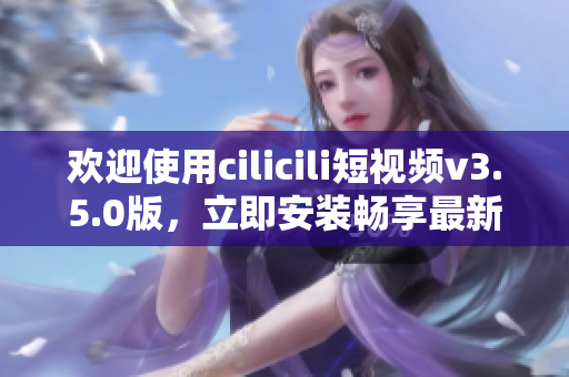 歡迎使用cilicili短視頻v3.5.0版，立即安裝暢享最新功能!