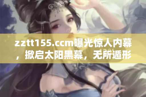 zztt155.ccm曝光驚人內(nèi)幕，掀啟太陽(yáng)黑幕，無(wú)所遁形