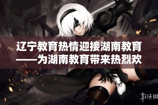 遼寧教育熱情迎接湖南教育——為湖南教育帶來熱烈歡迎