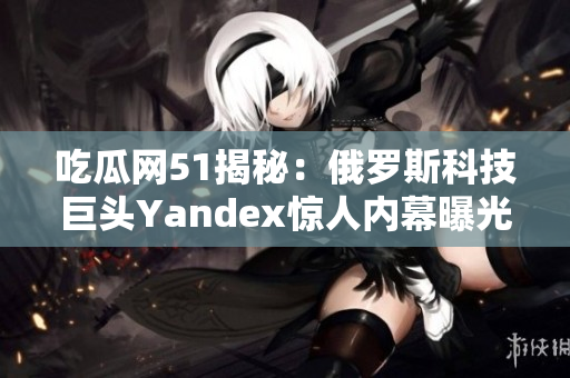 吃瓜網(wǎng)51揭秘：俄羅斯科技巨頭Yandex驚人內(nèi)幕曝光，引發(fā)轟動(dòng)