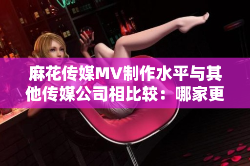 麻花傳媒MV制作水平與其他傳媒公司相比較：哪家更具創(chuàng)新與影響力？
