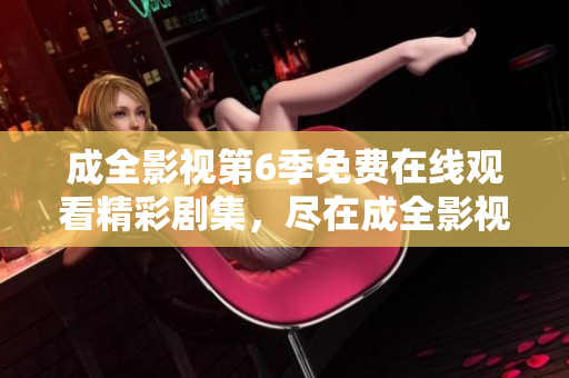 成全影視第6季免費在線觀看精彩劇集，盡在成全影視平臺
