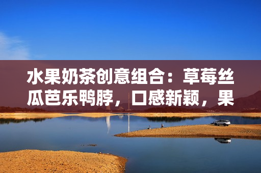 水果奶茶創(chuàng)意組合：草莓絲瓜芭樂(lè)鴨脖，口感新穎，果香濃郁，值得品嘗的美味組合