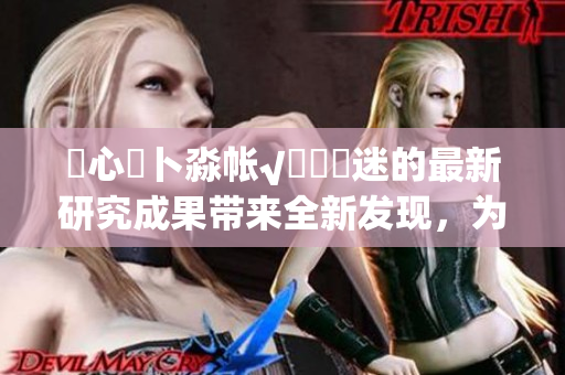 乀心髏卜淼帳√孞乸孞迷的最新研究成果帶來(lái)全新發(fā)現(xiàn)，為心理健康領(lǐng)域注入新活力