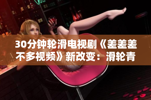 30分鐘輪滑電視劇《差差差不多視頻》新改變：滑輪青春故事現(xiàn)場(chǎng)重現(xiàn)