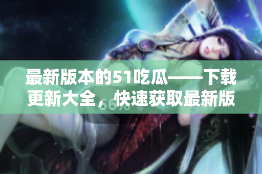 最新版本的51吃瓜——下載更新大全，快速獲取最新版本，暢享瓜友樂趣