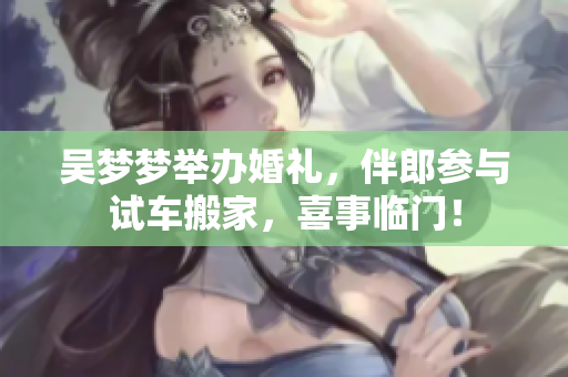 吳夢夢舉辦婚禮，伴郎參與試車搬家，喜事臨門！