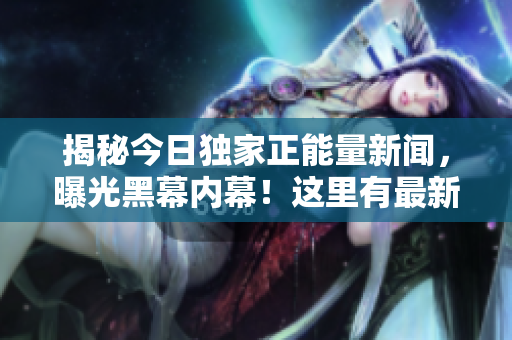 揭秘今日獨(dú)家正能量新聞，曝光黑幕內(nèi)幕！這里有最新的爆料！