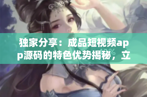 獨(dú)家分享：成品短視頻app源碼的特色優(yōu)勢揭秘，立即獲取關(guān)鍵信息！