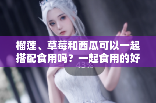 榴蓮、草莓和西瓜可以一起搭配食用嗎？一起食用的好處和注意事項(xiàng)是什么？