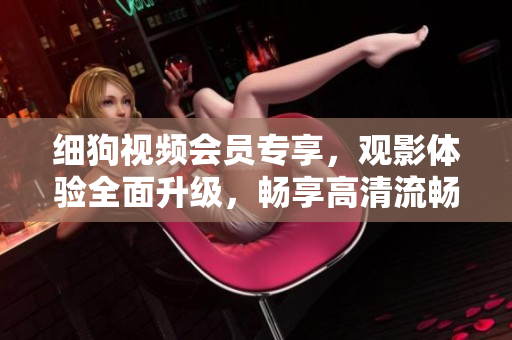 細(xì)狗視頻會(huì)員專享，觀影體驗(yàn)全面升級(jí)，暢享高清流暢觀影，精彩內(nèi)容盡收眼底